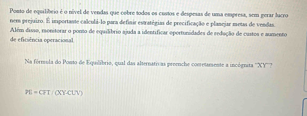 Ponto de equilíbrio é o nível de vendas que cobre todos os custos e despesas de uma empresa, sem gerar lucro
nem prejuízo. É importante calculá-lo para definir estratégias de precificação e planejar metas de vendas.
Além disso, monitorar o ponto de equilíbrio ajuda a identificar oportunidades de redução de custos e aumento
de eficiência operacional.
Na fórmula do Ponto de Equilíbrio, qual das alternativas preenche corretamente a incógnita “ XY ”?
PE=CFT/(XY-CUV)