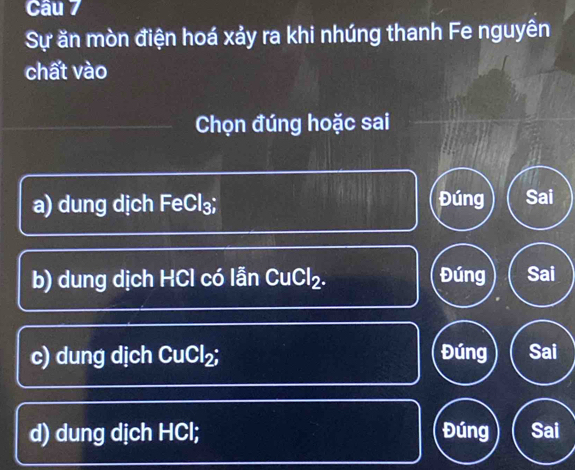 Cầu 7
Sự ăn mòn điện hoá xảy ra khi nhúng thanh Fe nguyên
chất vào
Chọn đúng hoặc sai
a) dung dịch FeCl₃; Đúng Sai
b) dung dịch HCl có lẫn CuCl₂. Đúng Sai
c) dung dịch CuCl₂; Đúng Sai
d) dung dịch HCl; Đúng Sai