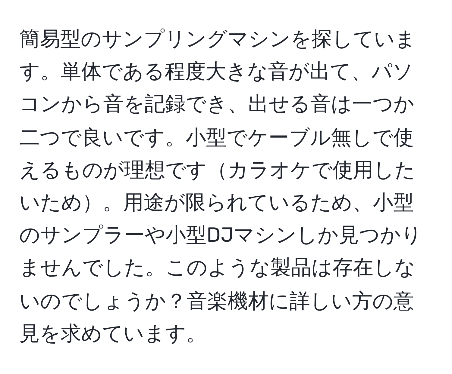 簡易型のサンプリングマシンを探しています。単体である程度大きな音が出て、パソコンから音を記録でき、出せる音は一つか二つで良いです。小型でケーブル無しで使えるものが理想ですカラオケで使用したいため。用途が限られているため、小型のサンプラーや小型DJマシンしか見つかりませんでした。このような製品は存在しないのでしょうか？音楽機材に詳しい方の意見を求めています。