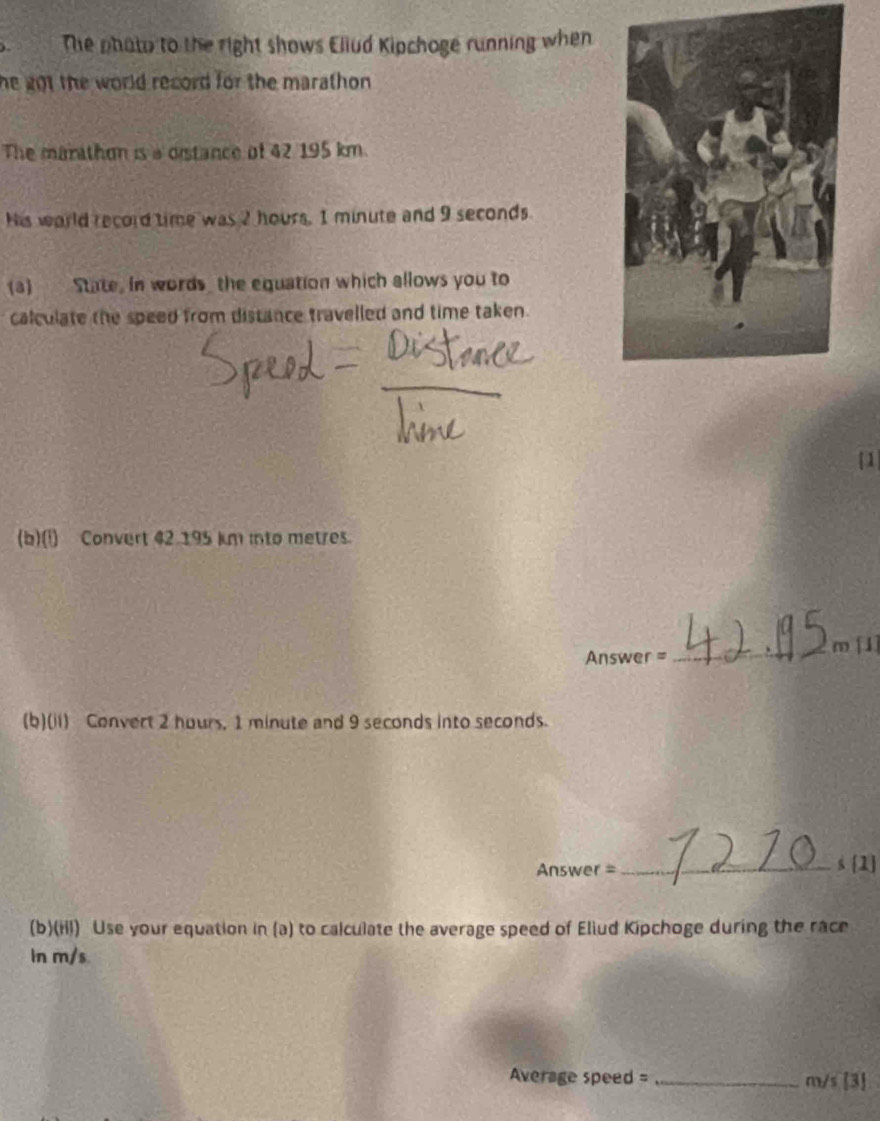 The phato to the right shows Eliud Kipchoge running when 
he got the world record for the marathon . 
The marathon is a distance of 42 195 km. 
His world record time was 2 hours, 1 minute and 9 seconds. 
(a) State, in words the equation which allows you to 
calculate the speed from distance travelled and time taken. 
1 
(b)(i) Convert 42.195 km into metres. 
Answer =_ m [1] 
(b)(ii) Convert 2 hours, 1 minute and 9 seconds into seconds. 
Answer =_ 
s [1 
(b)(Hl) Use your equation in (a) to calculate the average speed of Eliud Kipchoge during the race 
In m/s
Average speed = _ m/s [3]