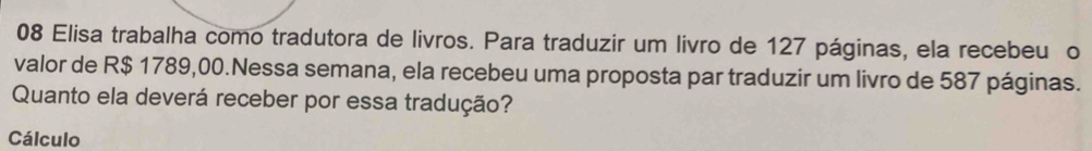 Elisa trabalha como tradutora de livros. Para traduzir um livro de 127 páginas, ela recebeu o 
valor de R$ 1789,00.Nessa semana, ela recebeu uma proposta par traduzir um livro de 587 páginas. 
Quanto ela deverá receber por essa tradução? 
Cálculo