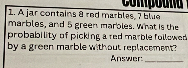 Compouna 
1. A jar contains 8 red marbles, 7 blue 
marbles, and 5 green marbles. What is the 
probability of picking a red marble followed 
by a green marble without replacement? 
Answer:_