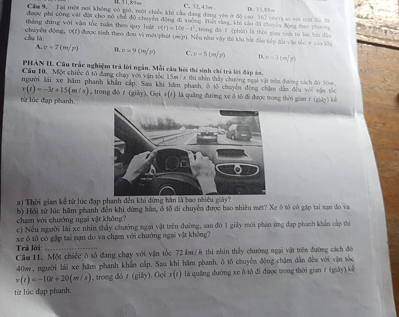 B.31,89m C. 32, 43m . D. 33,88m .
Câu 9. Tại một nơi không có gió, một chiếc khí cầu đang đứng yên ở độ cao 162 (mét) so với mặt đất đã
được phi công cài đặt cho nó chế độ chuyển động đi xuống. Biết rằng, khí cầu đã chuyển động theo phương
thẳng đứng với vận tốc tuân theo quy luật v(t)=10t-t^2 ,trong đó t (phút) là thời gian tính từ lúc bắt đầu
chuyển động, v(t) được tính theo đơn vị mét/phút (m/p). Nếu như vậy thì khi bắt đầu tiếp đất vận tốc v của khí
cầu là:
A. v=7(m/p)
B. v=9(m/p) C. v=5(m/p) D. v=3(m/p)
PHÀN II. Câu trắc nghiệm trã lời ngắn. Mỗi câu hỏi thí sinh chỉ trã lời đáp án.
Câu 10. Một chiếc ô tô đang chạy với vận tốc 15m/ s thì nhìn thấy chướng ngại vật trên đường cách đó 50m ,
người lái xe hãm phanh khẩn cấp. Sau khi hãm phanh, ô tô chuyển động chậm dần đều với vận tốc
v(t)=-3t+15(m/s) , trong đó t (giây). Gọi s(t) là quãng đường xe ô tô đi được trong thời gian # (giây) kể
từ lúc đạp phanh.
a) Thời gian kể từ lúc đạp phanh đến khi dừng hăn là bao nhiêu giây?
b) Hỏi từ lúc hãm phanh đến khi dừng hẳn, ô tô di chuyển được bao nhiêu mét? Xe ô tô có gặp tai nạn do va
chạm với chướng ngại vật không?
c) Nếu người lái xe nhìn thấy chướng ngại vật trên đường, sau đó 1 giây mới phản ứng đạp phanh khẩn cấp thì
xe ô tô có gặp tai nạn do va chạm với chướng ngại vật không?
Trả lời:_
Câu 11. Một chiếc ô tô đang chạy với vận tốc 72 km /h thì nhìn thấy chướng ngại vật trên đường cách đó
40m, người lái xe hãm phanh khẩn cấp. Sau khi hãm phanh, ô tô chuyển động chậm dần đều với vận tốc
v(t)=-10t+20(m/s) , trong đó t (giây). Gọi s(t) là quãng đường xe ô tô đi được trong thời gian 1 (giây) kể
từ lúc đạp phanh.