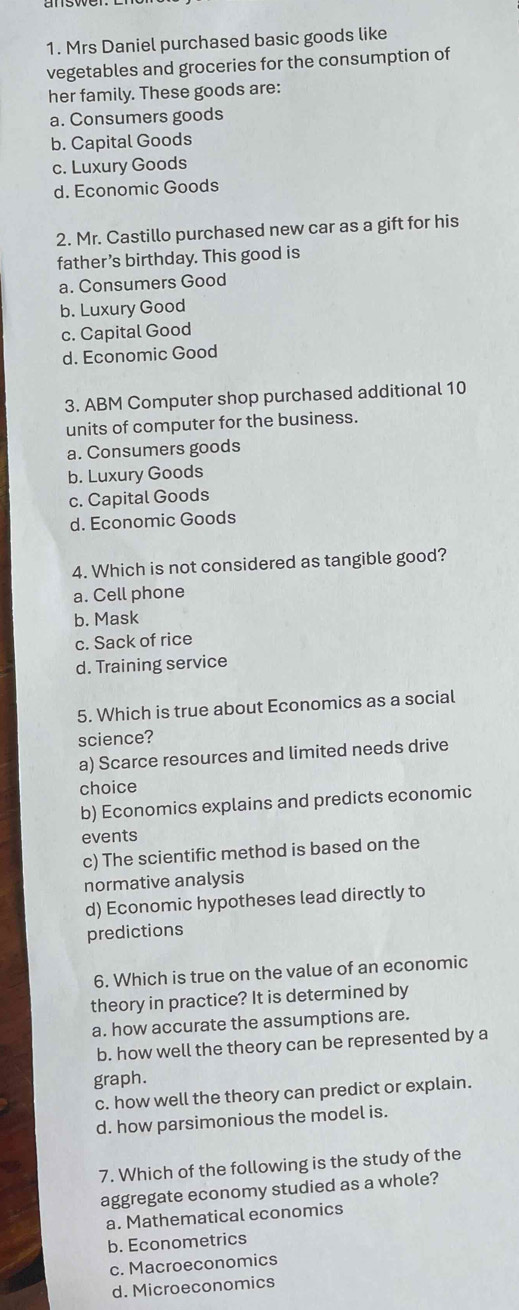 Mrs Daniel purchased basic goods like
vegetables and groceries for the consumption of
her family. These goods are:
a. Consumers goods
b. Capital Goods
c. Luxury Goods
d. Economic Goods
2. Mr. Castillo purchased new car as a gift for his
father’s birthday. This good is
a. Consumers Good
b. Luxury Good
c. Capital Good
d. Economic Good
3. ABM Computer shop purchased additional 10
units of computer for the business.
a. Consumers goods
b. Luxury Goods
c. Capital Goods
d. Economic Goods
4. Which is not considered as tangible good?
a. Cell phone
b. Mask
c. Sack of rice
d. Training service
5. Which is true about Economics as a social
science?
a) Scarce resources and limited needs drive
choice
b) Economics explains and predicts economic
events
c) The scientific method is based on the
normative analysis
d) Economic hypotheses lead directly to
predictions
6. Which is true on the value of an economic
theory in practice? It is determined by
a. how accurate the assumptions are.
b. how well the theory can be represented by a
graph.
c. how well the theory can predict or explain.
d. how parsimonious the model is.
7. Which of the following is the study of the
aggregate economy studied as a whole?
a. Mathematical economics
b. Econometrics
c. Macroeconomics
d. Microeconomics