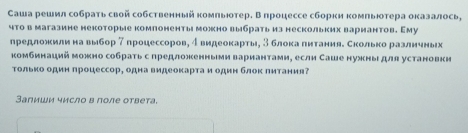 аша решил собрать свой собственный комπьюотер. В процессе сборки комπьюотера оказалось, 
что в магазине некоторые комлоненты можно выбрать из нескольких вариантов. Аму 
лредложκиίлиηαнаαΒвыбор 7процессоровη δ видеоοκеартыη 3 блоκаαδπηетанияδ Скоίлηίьίκоαрαаαаαлиηеνηνньх 
комбинаций можно собратьс предложенньеи вариантамие если Саше нужныι для установки 
Τолько один πроцессор, одна видеоκарта и один блок πитания 
Залиши число в πоле ответа.