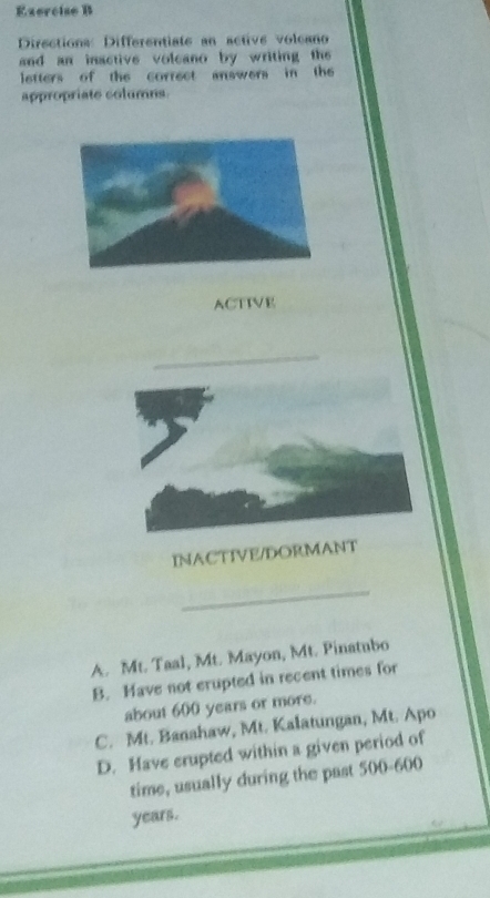 Directiona: Differentiate an active volcano
and an inactive volcano by writing the 
letters of the correct answers in the
appropriate columns.
ACTIVE
INACTIVE/DORMANT
_
A. Mt. Taal, Mt. Mayon, Mt. Pinatubo
B. Have not erupted in recent times for
about 600 years or more.
C. Mt. Banahaw, Mt. Kalatungan, Mt. Apo
D. Have erupted within a given period of
time, usually during the past 500-600
years.