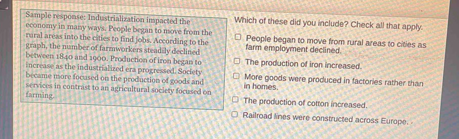 Sample response: Industrialization impacted the Which of these did you include? Check all that apply.
economy in many ways. People began to move from the
rural areas into the cities to find jobs. According to the People began to move from rural areas to cities as
graph, the number of farmworkers steadily declined farm employment declined.
between 1840 and 1900. Production of iron began to The production of iron increased.
increase as the industrialized era progressed. Society More goods were produced in factories rather than
became more focused on the production of goods and in homes.
services in contrast to an agricultural society focused on
farming. The production of cotton increased.
Railroad lines were constructed across Europe.