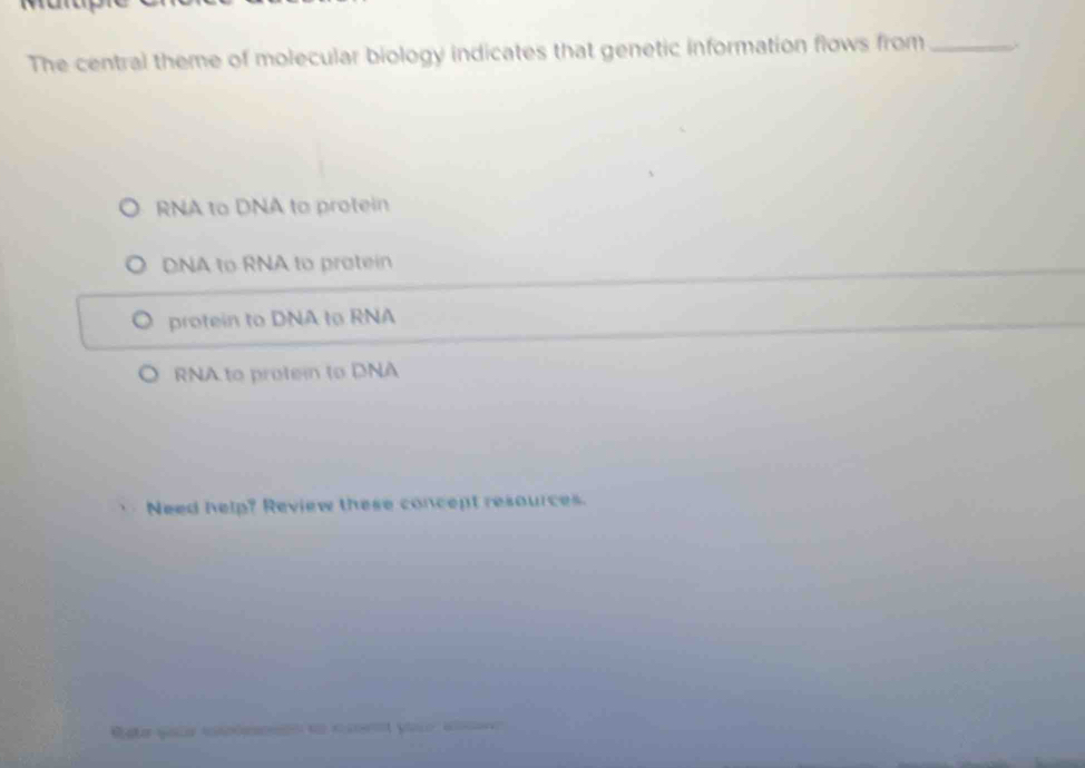 The central theme of molecular biology indicates that genetic information flows from_
RNA to DNA to protein
DNA to RNA to protein
protein to DNA to RNA
RNA to protein to DNA
Need help? Review these concept resources.