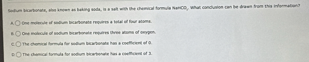 Sodium bicarbonate, also known as baking soda, is a salt with the chemical formula NaHCO.. What conclusion can be drawn from this information?
A One molecule of sodium bicarbonate requires a total of four atoms.
B. One molecule of sodium bicarbonate requires three atoms of oxygen.
C. The chemical formula for sodium bicarbonate has a coefficient of O.
D. The chemical formula for sodium bicarbonate has a coefficient of 3.