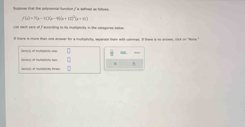 Suppose that the polynomial function f is defined as follows.
f(x)=7(x-11)(x-9)(x+12)^2(x+11)
List each zero of faccording to its multiplicity in the categories below. 
If there is more than one answer for a multiplicity, separate them with commas. If there is no answer, click on "None." 
 □ /□   
an .
X 5