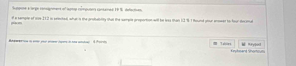 Suppose a large consignment of laptop computers contained 19 % defectives. 
If a sample of size 212 is selected, what is the probability that the sample proportion will be less than 12 % ? Round your answer to four decimal 
places. 
Answerrow to enter your answer (opens in new window) 6 Points 1 Tables Keypad 
Keyboard Shortcuts