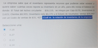 La empresa sabe que el inventario representa recursos que pudieran estar ociosos y
quiere saber cuántas veces repone su inventario en un año, para ello revisa el balance en
donde: El Total del Activo circulante $16,110, se integra por Caja $170; Inversiones $
2,615; Clientes $8,955; Inventario neto $4,370 y el Estado de resultados: Ventas $54,947
con un Costo de ventas de $31, 427 ¿Cuáll es la rotación de inventarios de la empresal
Seleccione una:
7.19
0.27
0.13
6.14