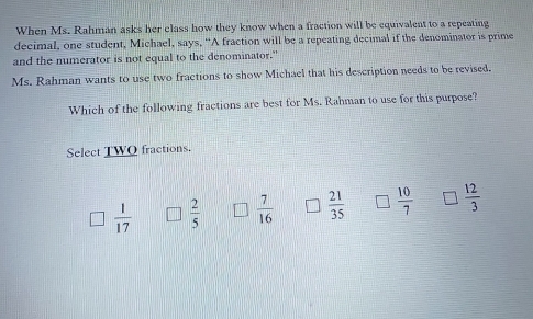 When Ms. Rahman asks her class how they know when a fraction will be equivalent to a repeating
decimal, one student, Michael, says, “A fraction will be a repeating decimal if the denominator is prime
and the numerator is not equal to the denominator."
Ms. Rahman wants to use two fractions to show Michael that his description needs to be revised.
Which of the following fractions are best for Ms. Rahman to use for this purpose?
Select TWQ fractions.
 1/17   2/5   7/16  I  21/35   10/7   12/3 