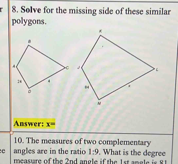 Solve for the missing side of these similar 
polygons. 
Answer: x=
10. The measures of two complementary 
e angles are in the ratio 1:9. What is the degree
measure of the 2nd angle if the 1st angle is 81