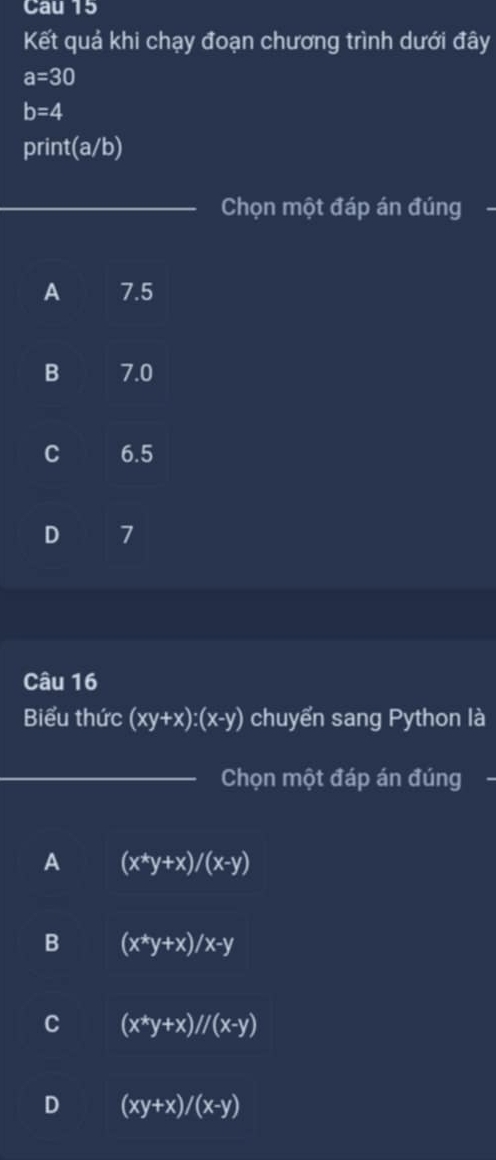 Cau 15
Kết quả khi chạy đoạn chương trình dưới đây
a=30
b=4
print (a/b)
_Chọn một đáp án đúng
A 7.5
B 7.0
C 6.5
D 7
Câu 16
Biểu thức (xy+x):(x-y) chuyển sang Python là
_Chọn một đáp án đúng -
A (x^*y+x)/(x-y)
B (x^*y+x)/x-y
C (x^*y+x)//(x-y)
D (xy+x)/(x-y)