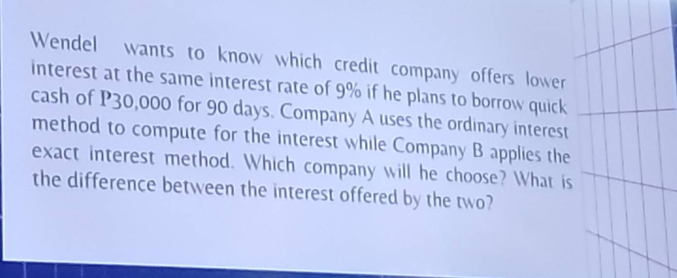 Wendel wants to know which credit company offers lower 
interest at the same interest rate of 9% if he plans to borrow quick 
cash of P30,000 for 90 days. Company A uses the ordinary interest 
method to compute for the interest while Company B applies the 
exact interest method. Which company will he choose? What is 
the difference between the interest offered by the two?