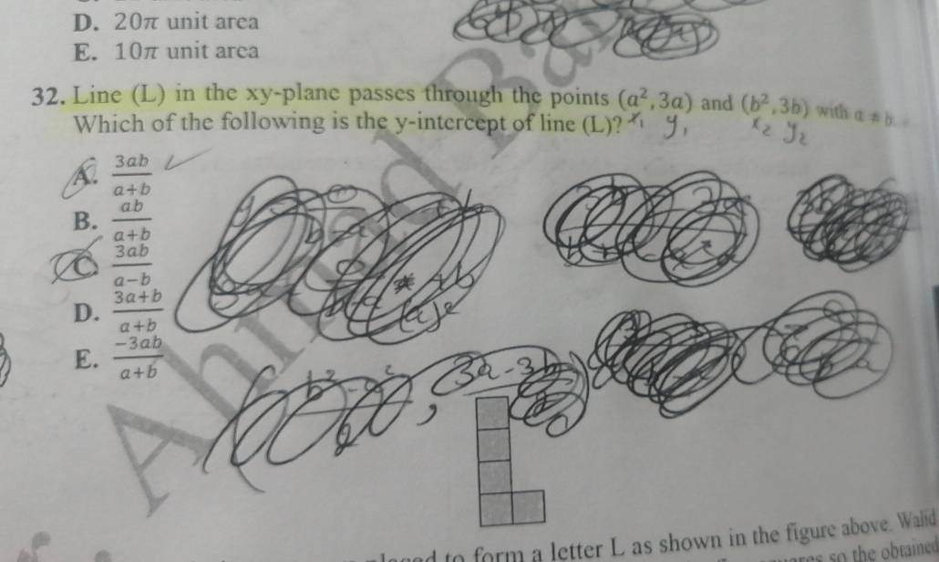 D. 20π unit area
E. 10π unit area
32. Line (L) in the xy -plane passes through the points (a^2,3a) and (b^2,3b) with a!= b
Which of the following is the y-intercept of line (L)?
 3ab/a+b 
B.  ab/a+b 
C  3ab/a-b 
D.  (3a+b)/a+b 
E.  (-3ab)/a+b 
d to form a letter L as shown in the figure above. Wald
othe obtaied