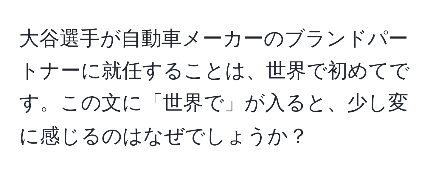 大谷選手が自動車メーカーのブランドパートナーに就任することは、世界で初めてです。この文に「世界で」が入ると、少し変に感じるのはなぜでしょうか？