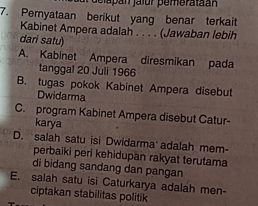 delapan jalur pemerataan
7. Pernyataan berikut yang benar terkait
Kabinet Ampera adalah . . . . (Jawaban lebih
dari satu)
A. Kabinet Ampera diresmikan pada
tanggal 20 Juli 1966
B. tugas pokok Kabinet Ampera disebut
Dwidarma
C. program Kabinet Ampera disebut Catur-
karya
D. salah satu isi Dwidarma adalah mem-
perbaiki peri kehidupan rakyat terutama
di bidang sandang dan pangan
E. salah satu isi Caturkarya adalah men-
ciptakan stabilitas politik