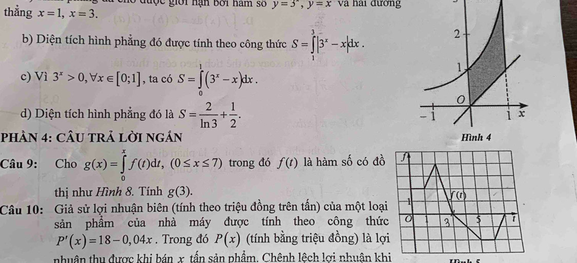 hó được giới hạn bởi hàm số y=3^x,y=x và hai đường
thẳng x=1,x=3.
b) Diện tích hình phẳng đó được tính theo công thức S=∈tlimits _1^(3|3^x)-x|dx.
c) Vì 3^x>0,forall x∈ [0;1] , ta có S=∈tlimits _0^(1(3^x)-x)dx.
d) Diện tích hình phẳng đó là S= 2/ln 3 + 1/2 .
PHÂN 4: CÂU TRẢ LỜI NGẢN 
Câu 9: Cho g(x)=∈tlimits _0^xf(t)dt,(0≤ x≤ 7) trong đó f(t) là hàm số có đồ
thị như Hình 8. Tính g(3).
Câu 10: Giả sử lợi nhuận biên (tính theo triệu đồng trên tấn) của một loại
sản phẩm của nhà máy được tính theo công thức
P'(x)=18-0,04x. Trong đó P(x) (tính bằng triệu đồng) là lợ
nhuân thu được khi bán x, tấn sản phẩm. Chênh lệch lơi nhuân khi