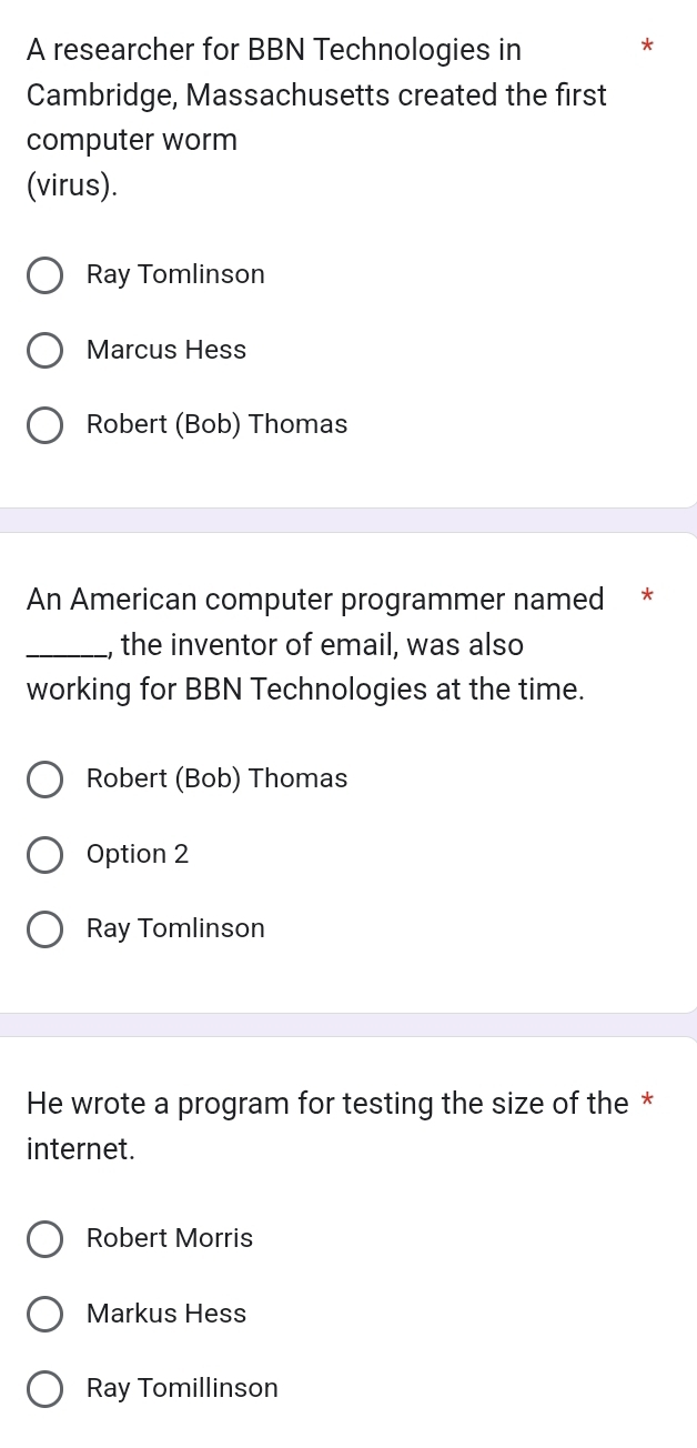 A researcher for BBN Technologies in
*
Cambridge, Massachusetts created the first
computer worm
(virus).
Ray Tomlinson
Marcus Hess
Robert (Bob) Thomas
An American computer programmer named *
_the inventor of email, was also
working for BBN Technologies at the time.
Robert (Bob) Thomas
Option 2
Ray Tomlinson
He wrote a program for testing the size of the *
internet.
Robert Morris
Markus Hess
Ray Tomillinson