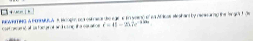 ？ n 
REWRITING A FORMULA A biologist can estimate the age σ (in years) of an African elephant by measuring the length 1 (in
centimeters) of its footprint and using the equation ell =45-25.7e^(-0.00a)