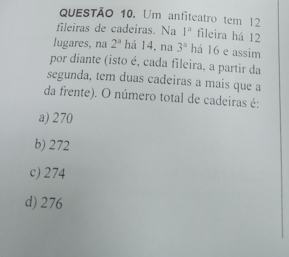 Um anfiteatro tem 12
fileiras de cadeiras. Na 1^a fileira há 12
lugares, na 2^a há 14, na 3^a há 16 e assim
por diante (isto é, cada fileira, a partir da
segunda, tem duas cadeiras a mais que a
da frente). O número total de cadeiras é:
a) 270
b) 272
c) 274
d) 276