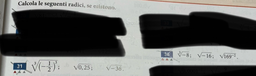 Calcola le seguenti radici, se esistono. 
35 sqrt[3](-8); sqrt(-16); sqrt(169^(-2)). 
31 sqrt[3]((-frac 1)2)^3; sqrt(0,25); sqrt(-36).