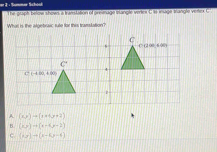 er 2 - Summer School
The graph below shows a translation of preimage triangle vertex C to image triangle vertex C'.
What is the algebraic rule for this translation?
A. (x,y)to (x+6,y+2)
B. (x,y)to (x-6,y-2)
C. (x,y)to (x-6,y-6)