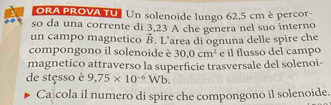 ORA PROVA TU | Un solenoide lungo 62,5 cm è percor- 
so da una corrente di 3,23 A che genera nel suo interno 
un campo magnetico vector B. L’area di ognuna delle spire che 
compongono il solenoide è 30,0cm^2 e il flusso del campo 
magnetico attraverso la superficie trasversale del solenoi- 
de stęsso è 9,75* 10^(-6)Wb. 
Ca cola il numero di spire che compongono il solenoide.