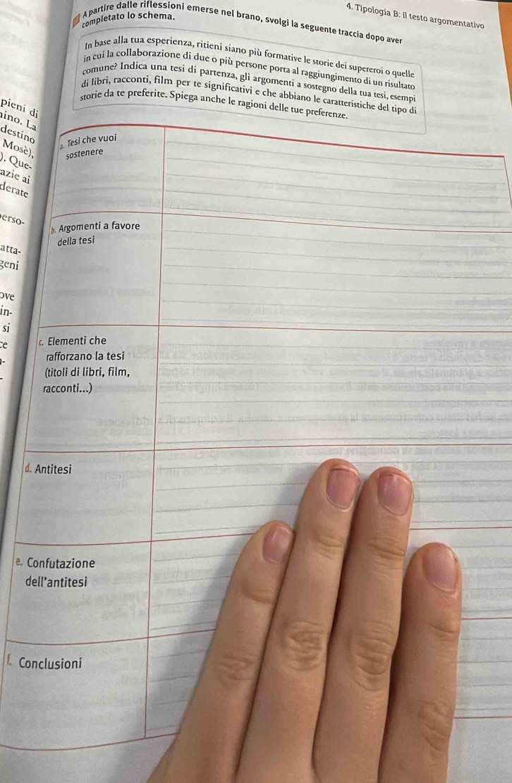 Tipología B: il testo argomentativo 
completato lo schema. 
partire dalle riflessioni emerse nel brano, svolgi la seguente traccia dopo aver 
In base alla tua esperienza, ritieni siano più formative le storie dei supereroi o quelle 
in cui la collaborazione di due o più persone porta al raggiungimento di un risultato 
comune? Indica una tesi di partenza, gli argomenti a sostegno della tua tesi, esempi 
di libri, racconti, film per te significativi e che abbiano le caratteristiche del tipo di 
storie da te preferite. Spiega anche le ragioni delle tue preferenze. 
pieni di 
_ 
ino. La 
_ 
destino 
_ 
Tesi che vuoi 
_ 
_ 
Mosè), sostenere 
). Que- 
_ 
azie ai 
derate 
_ 
_ 
_ 
_ 
erso- 
Argomenti a favore_ 
_ 
_ 
della tesi 
atta- 
geni 
_ 
ove 
_ 
in- 
_ 
si 
_ 
e c. Elementi che 
_ 
_ 
rafforzano la tesi 
_ 
(titoli di libri, film, 
_ 
racconti...) 
_ 
d. Antitesi 
_ 
_ 
_ 
_ 
Confutazione 
_ 
dell’antitesi 
_ 
_ 
_ 
Conclusioni 
_ 
_ 
_ 
_