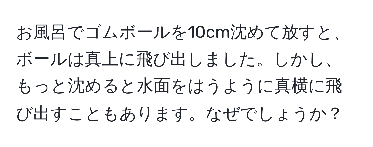 お風呂でゴムボールを10cm沈めて放すと、ボールは真上に飛び出しました。しかし、もっと沈めると水面をはうように真横に飛び出すこともあります。なぜでしょうか？