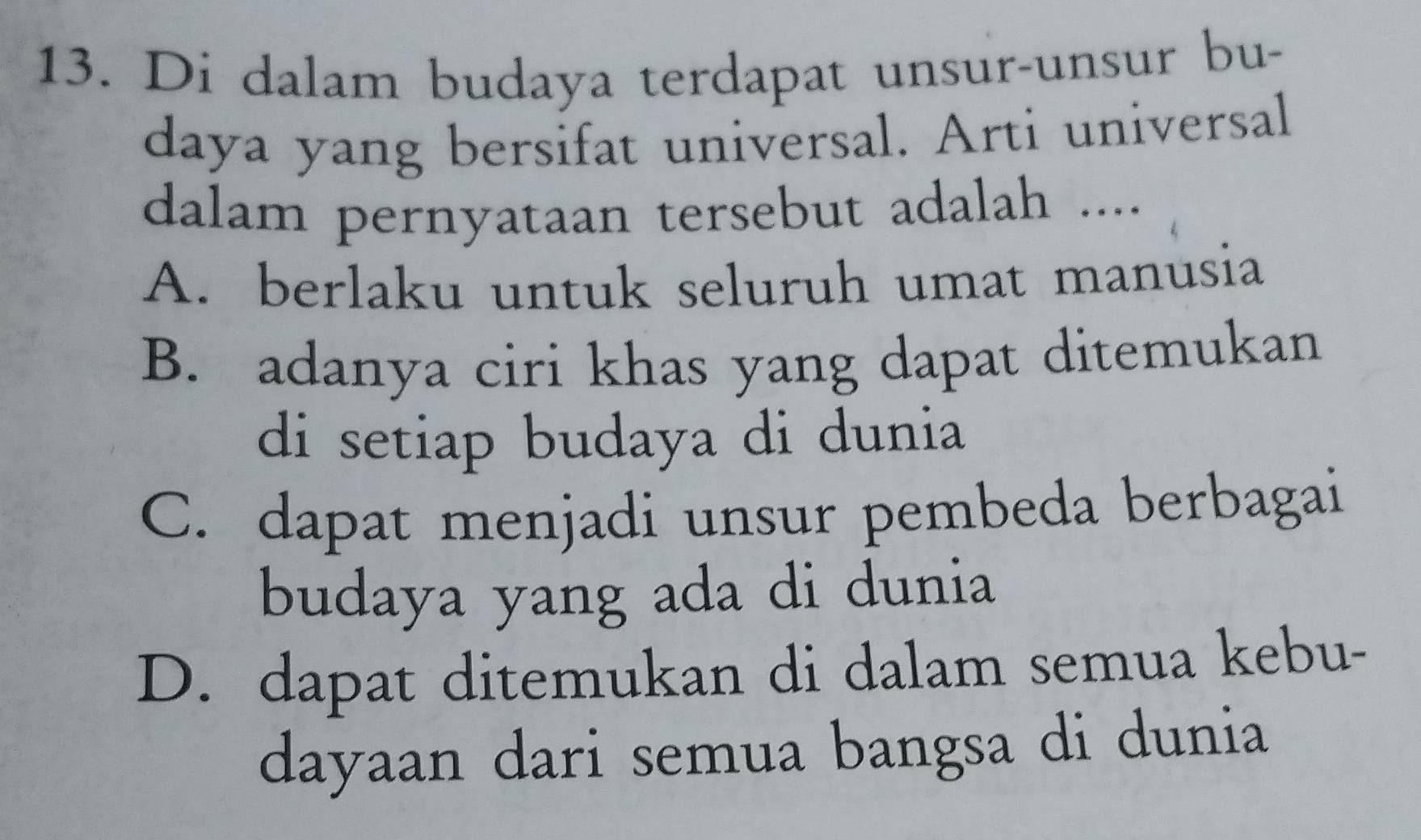 Di dalam budaya terdapat unsur-unsur bu-
daya yang bersifat universal. Arti universal
dalam pernyataan tersebut adalah ....
A. berlaku untuk seluruh umat manusia
B. adanya ciri khas yang dapat ditemukan
di setiap budaya di dunia
C. dapat menjadi unsur pembeda berbagai
budaya yang ada di dunia
D. dapat ditemukan di dalam semua kebu-
dayaan dari semua bangsa di dunia