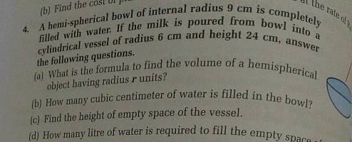 Find the cost Ul 
i th rate o 
4. A hemi-spherical bowl of internal radius 9 cm is completely 
filled with water. If the milk is poured from bowl into a 
cylindrical vessel of radius 6 cm and height 24 cm, answer 
the following questions. 
fa) What is the formula to find the volume of a hemispherical 
object having radius r units? 
(b) How many cubic centimeter of water is filled in the bowl? 
(c) Find the height of empty space of the vessel. 
(d) How many litre of water is required to fill the empty space