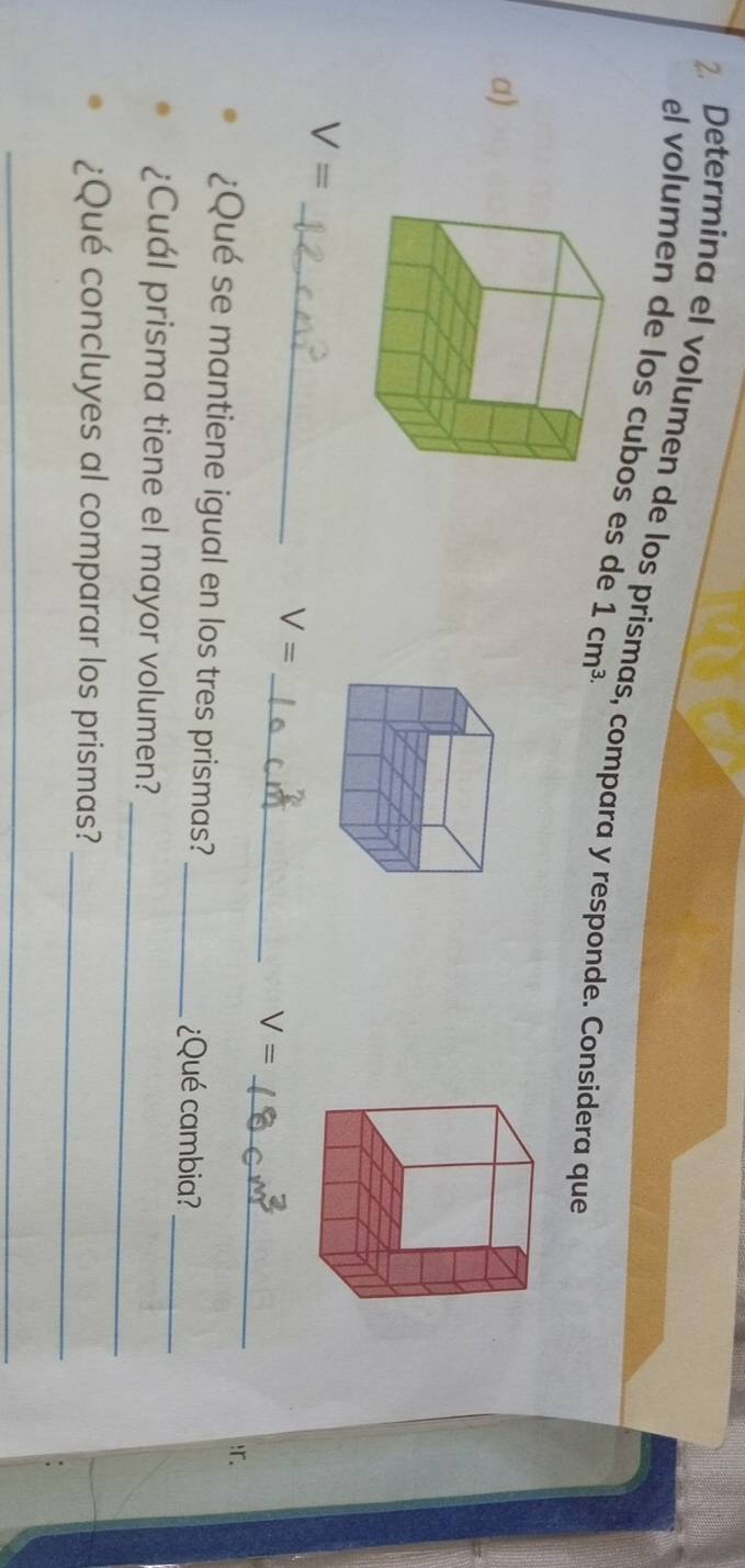 Determina el volumen de los prismas, compara y responde. Considera que 
el volumen de los cubos es de 1cm^(3.)
a) 
_
V=
V=
_ 
_ V=!r. 
¿Qué se mantiene igual en los tres prismas?_ ¿Qué cambia? 
_ 
_ 
¿Cuál prisma tiene el mayor volumen? 
¿Qué concluyes al comparar los prismas?_ 
_ 
_