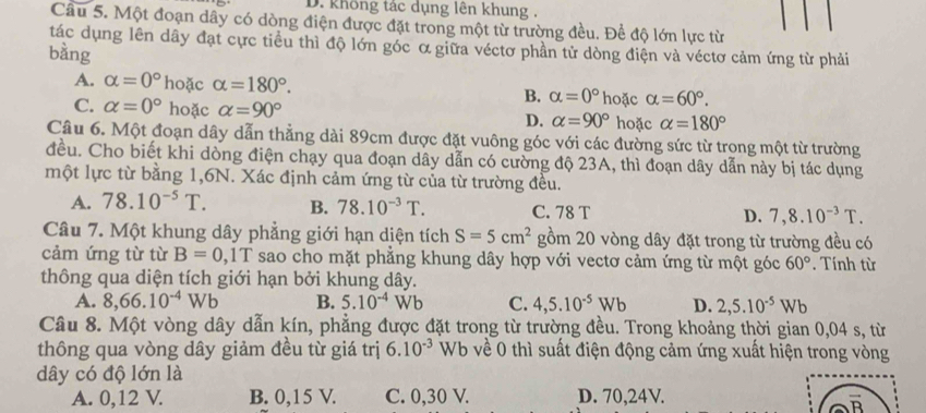 D. không tác dụng lên khung .
Câu 5. Một đoạn dây có dòng điện được đặt trong một từ trường đều. Đề độ lớn lực từ
tác dụng lên dây đạt cực tiểu thì độ lớn góc ơ giữa véctơ phần tử dòng điện và véctơ cảm ứng từ phải
bàng
A. alpha =0° hoặc alpha =180°. B. alpha =0° hoặc alpha =60°.
C. alpha =0° hoặc alpha =90° D. alpha =90° hoặc alpha =180°
Câu 6. Một đoạn dây dẫn thẳng dài 89cm được đặt vuông góc với các đường sức từ trọng một từ trường
đều. Cho biết khi dòng điện chạy qua đoạn dây dẫn có cường độ 23A, thì đoạn dây dẫn này bị tác dụng
một lực từ bằng 1,6N. Xác định cảm ứng từ của từ trường đều.
A. 78.10^(-5)T. B. 78.10^(-3)T. C. 78 T D. 7,8.10^(-3)T.
Câu 7. Một khung dây phẳng giới hạn diện tích S=5cm^2 gồm 20 vòng dây đặt trong từ trường đều có
cảm ứng từ từ B=0,1T sao cho mặt phẳng khung dây hợp với vectơ cảm ứng từ một góc 60°. Tính từ
thông qua diện tích giới hạn bởi khung dây.
A. 8,66.10^(-4)Wb B. 5.10^(-4)Wb C. 4,5.10^(-5)Wb D. 2,5.10^(-5)Wb
Câu 8. Một vòng dây dẫn kín, phẳng được đặt trong từ trường đều. Trong khoảng thời gian 0,04 s, từ
thông qua vòng dây giảm đều từ giá trị 6.10^(-3) Wb về 0 thì suất điện động cảm ứng xuất hiện trong vòng
dây có độ lớn là
A. 0,12 V. B. 0,15 V. C. 0,30 V. D. 70,24V.