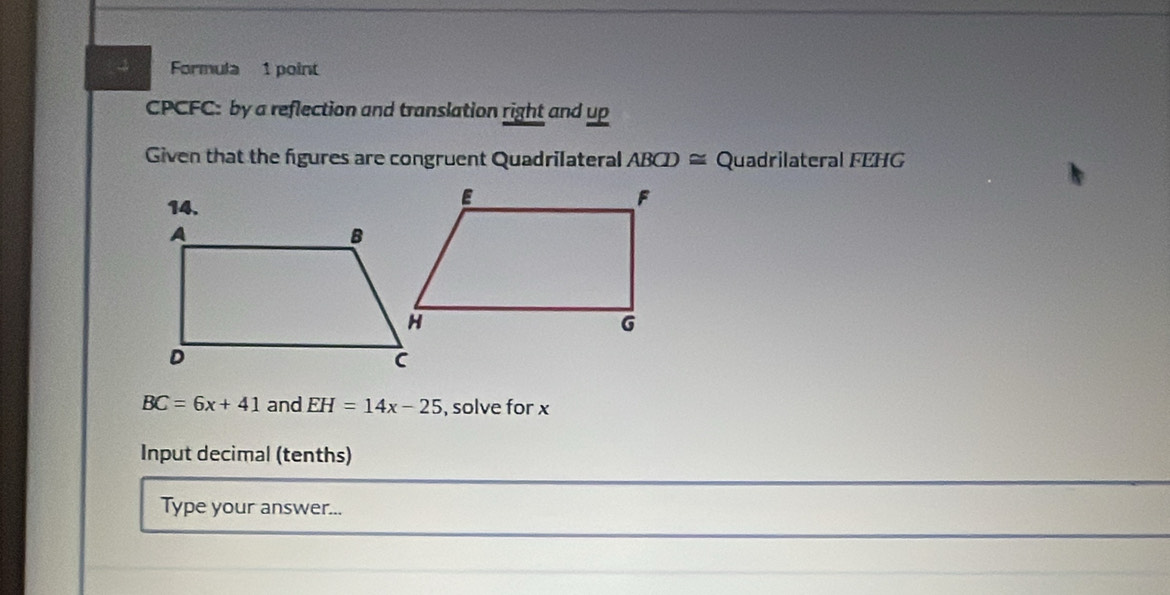 Formula 1 point 
CPCFC: by a reflection and translation right and up 
Given that the figures are congruent Quadrilateral ABCD≌ Quadrilateral FEHG
BC=6x+41 and EH=14x-25 , solve for x
Input decimal (tenths) 
Type your answer...