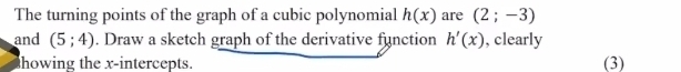 The turning points of the graph of a cubic polynomial h(x) are (2;-3)
and (5;4). Draw a sketch graph of the derivative function h'(x) , clearly 
howing the x-intercepts. (3)