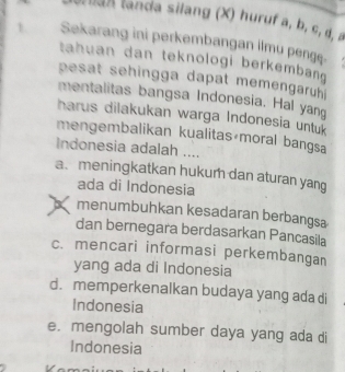 tan landa silang (X) huruf a, b, c, d, a
1. Sekarang ini perkembangan ilmu pengę.
tahuan dan teknologi berkembang 
esat sehingga dapat memengaruhi 
mentalitas bangsa Indonesia. Hal yan
harus dilakukan warga Indonesia untuk
mengembalikan kualitas moral bangsa
Indonesia adalah ....
a. meningkatkan hukum dan aturan yang
ada di Indonesia
a menumbuhkan kesadaran berbangsa
dan bernegara berdasarkan Pancasila
c. mencari informasi perkembangan
yang ada di Indonesia
d. memperkenalkan budaya yang ada di
Indonesia
e. mengolah sumber daya yang ada di
Indonesia