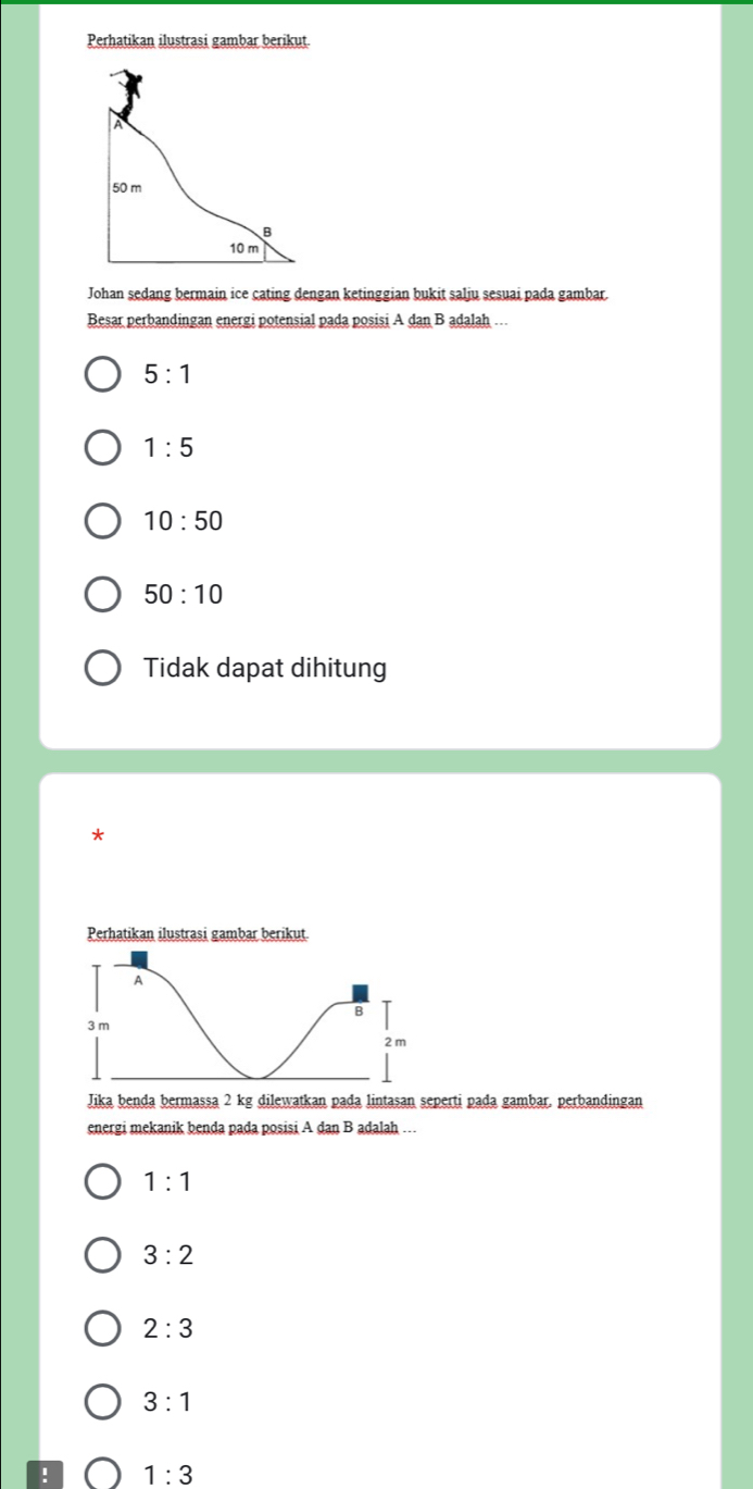 Perhatikan ilustrasi gambar berikut
A
50 m
B
10m
Johan sedang bermain ice cating dengan ketinggian bukit salju sesuai pada gambar.
Besar perbandingan energi potensial pada posisi A dan B adalah ..
5:1
1:5
10:50
50:10
Tidak dapat dihitung
*
Perhatikan ilustrasi gambar berikut.
A
B
3 m
2 m
Jika benda bermassa 2 kg dilewatkan pada lintasan seperti pada gambar, perbandingan
energi mekanik benda pada posisi A dan B adalah …
1:1
3:2
2:3
3:1! 1:3