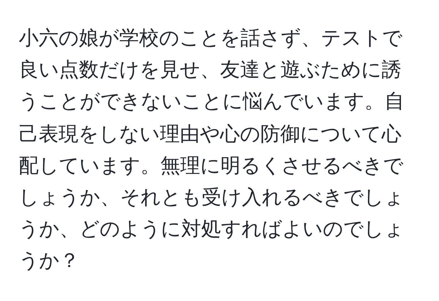 小六の娘が学校のことを話さず、テストで良い点数だけを見せ、友達と遊ぶために誘うことができないことに悩んでいます。自己表現をしない理由や心の防御について心配しています。無理に明るくさせるべきでしょうか、それとも受け入れるべきでしょうか、どのように対処すればよいのでしょうか？