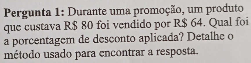 Pergunta 1: Durante uma promoção, um produto 
que custava R$ 80 foi vendido por R$ 64. Qual foi 
a porcentagem de desconto aplicada? Detalhe o 
método usado para encontrar a resposta.