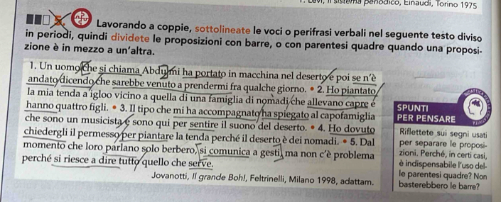 Levi, II sistema peródico, Einaudi, Torino 1975 
Lavorando a coppie, sottolineate le voci o perifrasi verbali nel seguente testo diviso 
in periodi, quindi dividete le proposizioni con barre, o con parentesi quadre quando una proposi- 
zione è in mezzo a un'altra. 
1. Un uomo che si chiama Abdumi ha portato in macchina nel deserto e poi se n’è 
andato dicendo che sarebbe venuto a prendermi fra qualche giorno. • 2. Ho piantato 
la mia tenda a igloo vicino a quella di una famiglia di nomadi che allevano capre é SPUNTI 
hanno quattro figli. ● 3. Il tipo che mi ha accompagnato ha spiegato al capofamiglia PER PENSARE 
che sono un musicista e sono qui per sentire il suono del deserto. • 4. Ho dovuto Riflettete sui segni usati 
chiedergli il permesso per piantare la tenda perché il deserto è dei nomadi. ● 5. Dal zioni. Perché, in certi casi, 
per separare le proposi- 
momento che loro parlano solo berbero, si comunica a gesti, ma non c’è problema è indispensabile l'uso del- 
perché si riesce a dire tutto quello che serve. le parentesi quadre? Non 
Jovanotti, Il grande Boh!, Feltrinelli, Milano 1998, adattam. basterebbero le barre?