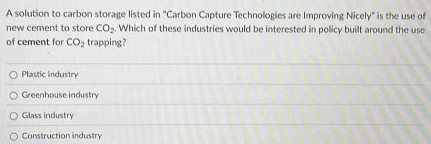 A solution to carbon storage listed in "Carbon Capture Technologies are Improving Nicely" is the use of
new cement to store CO_2. Which of these industries would be interested in policy built around the use
of cement for CO_2 trapping?
Plastic industry
Greenhouse industry
Glass industry
Construction industry