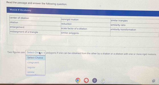 Read the passage and answer the following question.
Module 8 Vocabulary
Two figures are Select Chalce polygons if one can be obtained from the other by a dilation or a dilation with one or more rigid motions.
Select Choice
congruent
regular
similar