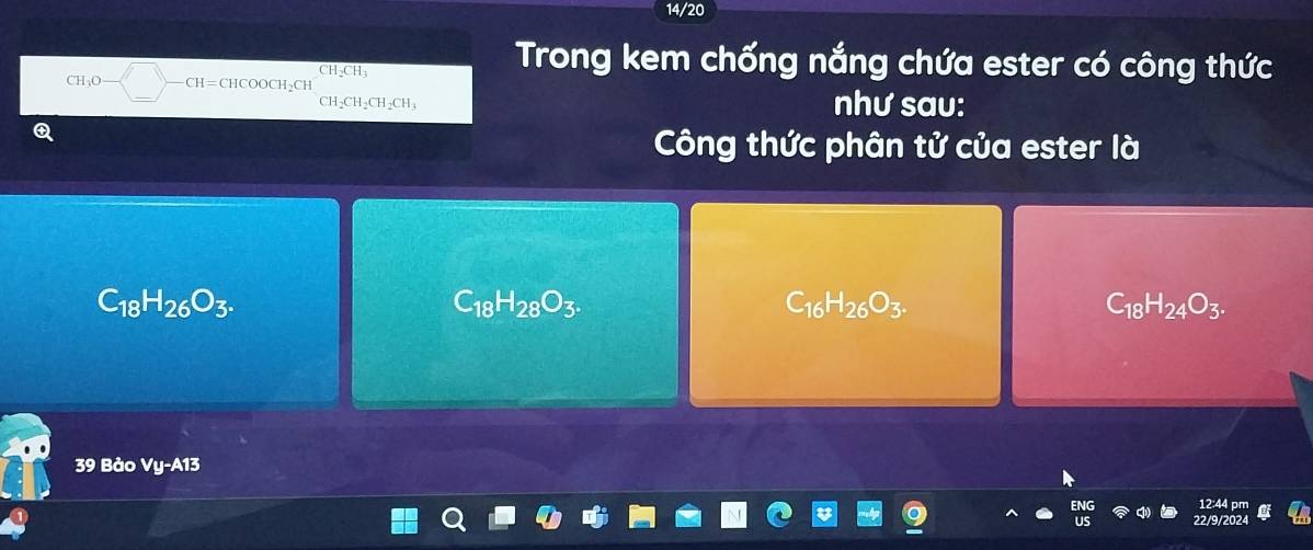 14/20
CH_3O -CH=CHCOOCH_2CH CH_2CH_3
Trong kem chống nắng chứa ester có công thức
CH_2CH_2CH_2 CH; như sau:
Công thức phân tử của ester là
C_18H_26O_3.
C_18H_28O_3.
C_16H_26O_3.
C_18H_24O_3. 
39 Bảo Vị -A13
22/9/202