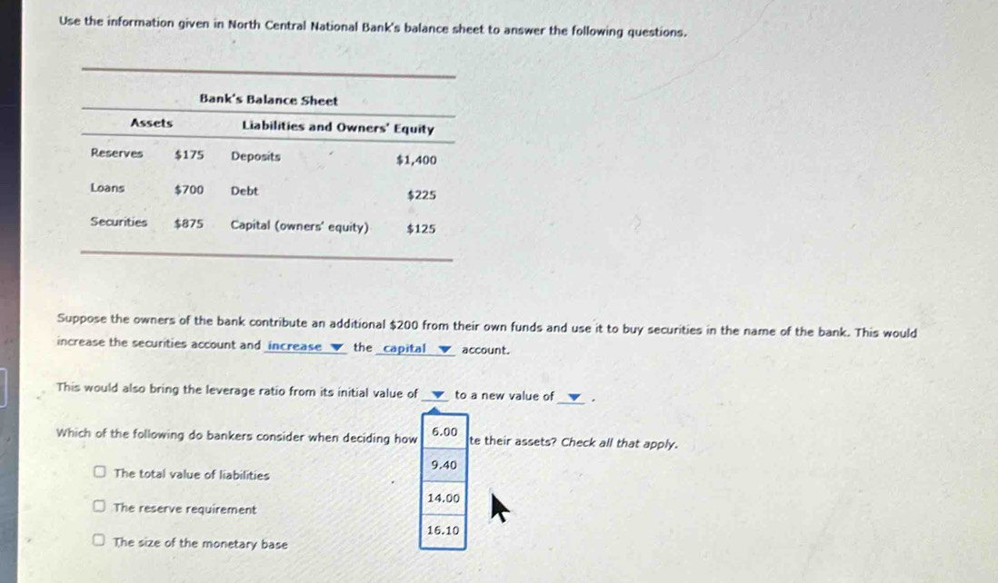 Use the information given in North Central National Bank's balance sheet to answer the following questions.
Suppose the owners of the bank contribute an additional $200 from their own funds and use it to buy securities in the name of the bank. This would
increase the securities account and increase the _capital v account.
This would also bring the leverage ratio from its initial value of __▼_ to a new value of .
Which of the following do bankers consider when deciding how 6.00 te their assets? Check all that apply.
9.40
The total value of liabilities
14.00
The reserve requirement
16.10
The size of the monetary base