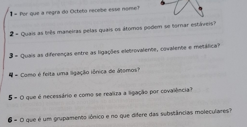 Por que a regra do Octeto recebe esse nome? 
2 - Quais as três maneiras pelas quais os átomos podem se tornar estáveis? 
3 - Quais as diferenças entre as ligações eletrovalente, covalente e metálica? 
4 - Como é feita uma ligação iônica de átomos? 
5 - O que é necessário e como se realiza a ligação por covalência? 
6 - O que é um grupamento iônico e no que difere das substâncias moleculares?