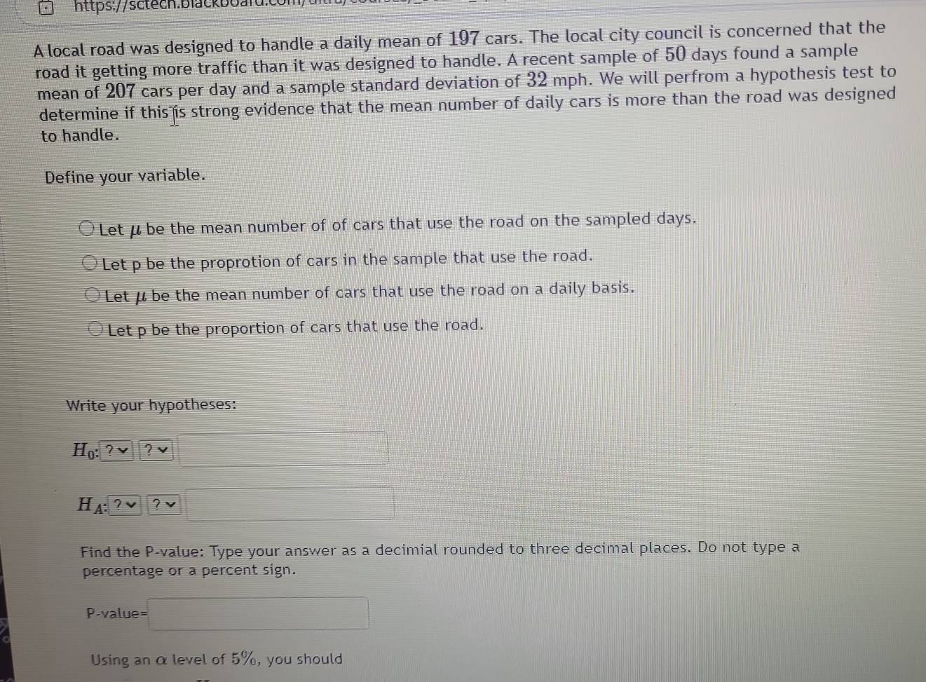 A local road was designed to handle a daily mean of 197 cars. The local city council is concerned that the 
road it getting more traffic than it was designed to handle. A recent sample of 50 days found a sample 
mean of 207 cars per day and a sample standard deviation of 32 mph. We will perfrom a hypothesis test to 
determine if this is strong evidence that the mean number of daily cars is more than the road was designed 
to handle. 
Define your variable. 
Let μ be the mean number of of cars that use the road on the sampled days. 
Let p be the proprotion of cars in the sample that use the road. 
Let μ be the mean number of cars that use the road on a daily basis. 
Let p be the proportion of cars that use the road. 
Write your hypotheses:
H_0: ?vee  □
H A:?vee ? □
Find the P -value: Type your answer as a decimial rounded to three decimal places. Do not type a 
percentage or a percent sign.
P -value =□
Using an αlevel of 5%, you should