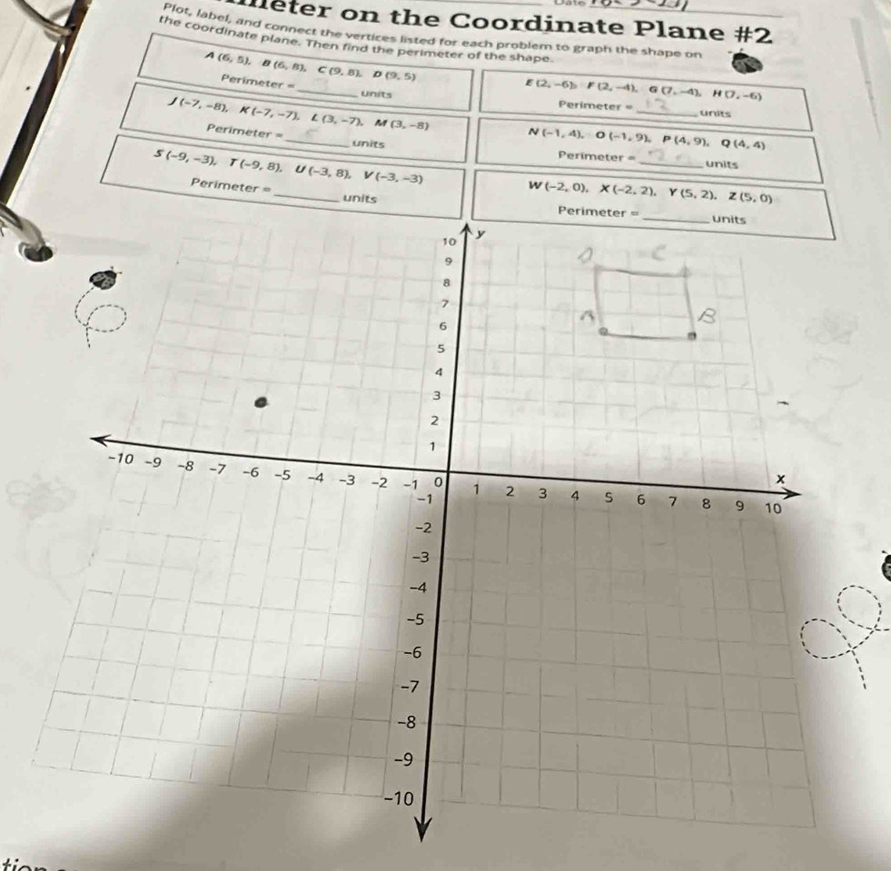 leter on the Coordinate Plane #2 
Plot, label, and connect the vertices listed for each problem to graph the shape on 
the coordinate plane. Then find the perimeter of the shape 
_
A(6,5), B(6,8), C(9,8). Perimeter D(9,5)
E(2,-6), F(2,-4), G(7,-4), H(7,-6)
units Perimete r= units
M(3,-8)
J(-7,-8), K(-7,-7), L(3,-7), Perimeter= _ N(-1,4), O(-1,9), Perimeter = _ _units 
units
P(4,9), Q(4,4)
S(-9,-3), T(-9,8), □  U(-3,8), V(-3,-3)
W(-2,0), X(-2,2), Y(5,2), Z(5,0)
Perimeter = _units